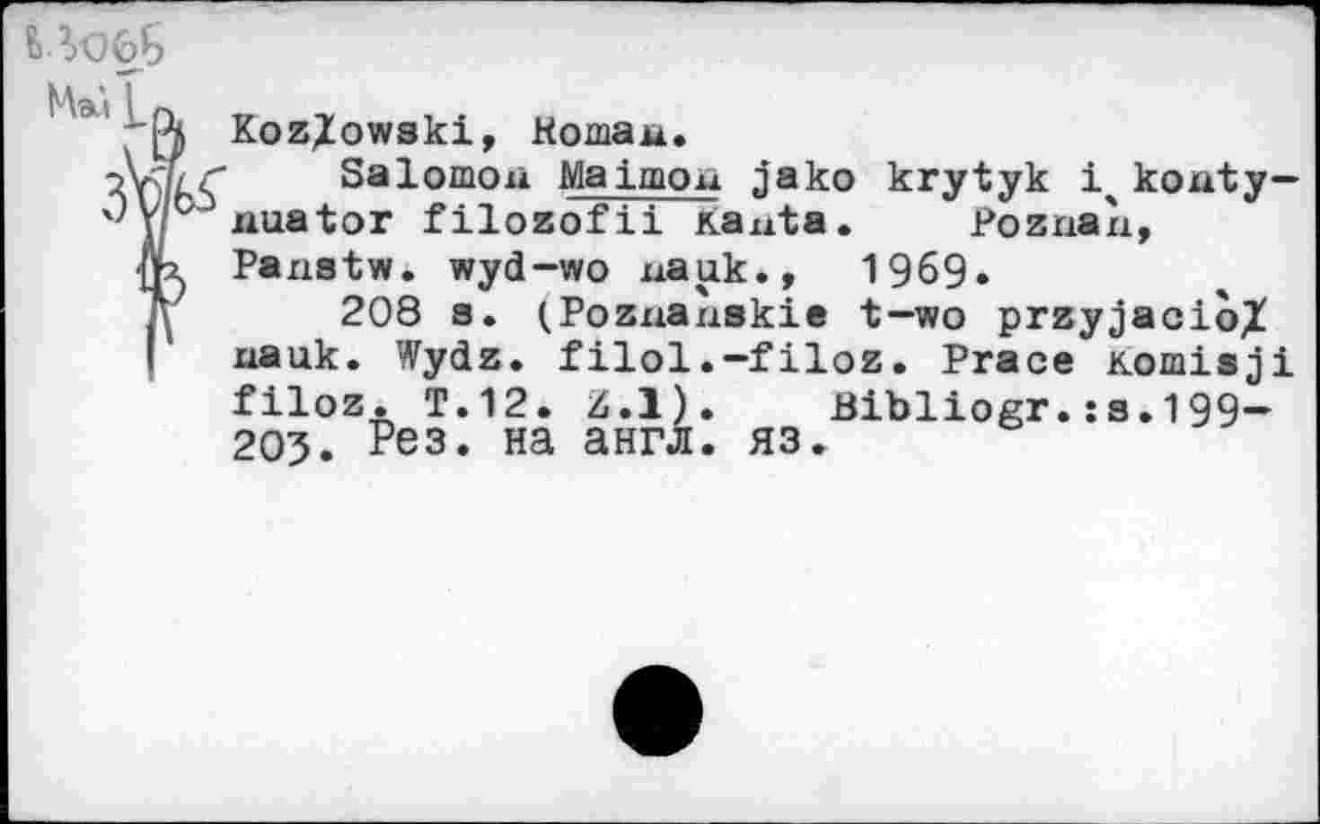 ﻿Kozlowski, Kornau.
Salomon Malmou jako krytyk 1ч kouty— ч'ус uuator filozofii Kauta. Poznan, fix Panatw. wyd-wo nauk., 1969.
ß 208 a. (Poznaùskie t—wo przyjacio/
Г ixauk. Wydz. filol.-filoz. Prace Komisji filoz. T.12. Z.l). Blbliogr.JS.199-205. Рез* на англ. ЯЗ.